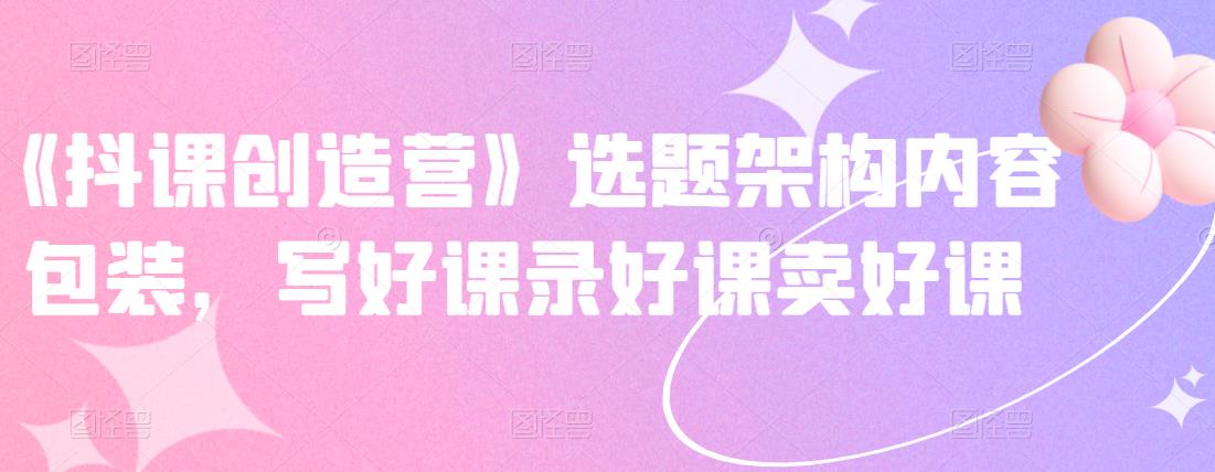 《抖课创造营》选题架构内容包装，写好课录好课卖好课-遨游资源库