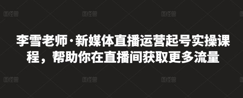 李雪老师·新媒体直播运营起号实操课程，帮助你在直播间获取更多流量-遨游资源库