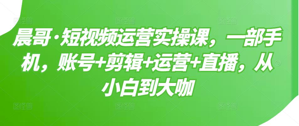 晨哥·短视频运营实操课，一部手机，账号+剪辑+运营+直播，从小白到大咖-遨游资源库
