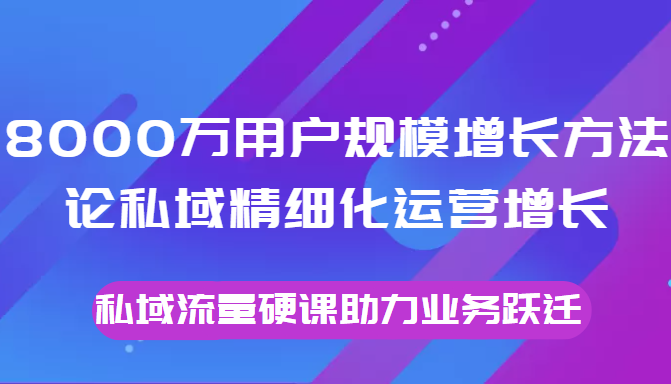 8000万用户规模增长方法论私域精细化运营增长，私域流量硬课助力业务跃迁-遨游资源库