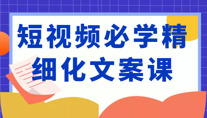 短视频必学精细化文案课,提升你的内容创作能力、升级迭代能力和变现力(价值333元)-遨游资源库