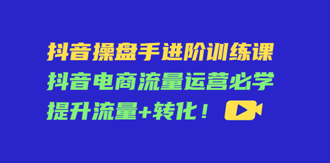 抖音操盘手进阶训练课：抖音电商流量运营必学，提升流量+转化-遨游资源库