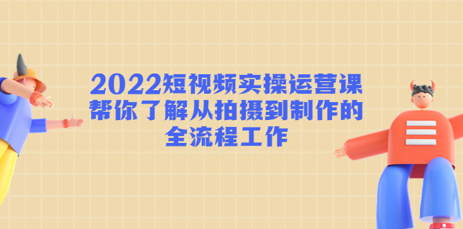 2022短视频实操运营课：帮你了解从拍摄到制作的全流程工作-遨游资源库