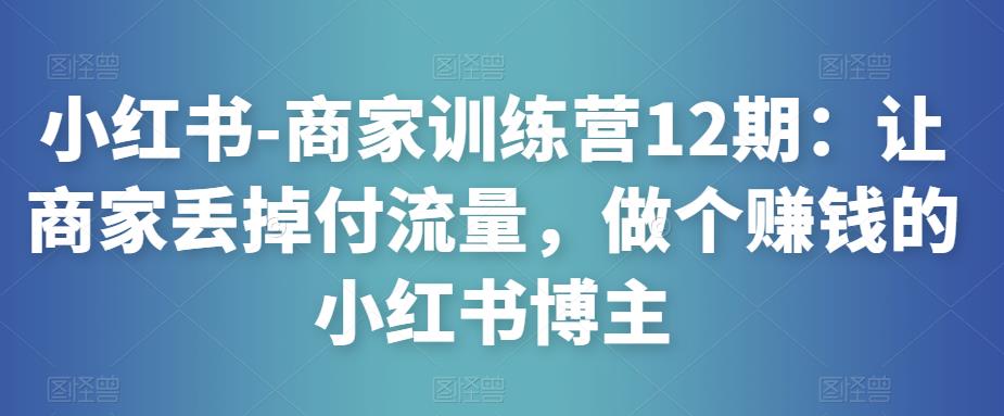 小红书-商家训练营12期：让商家丢掉付流量，做个赚钱的小红书博主-遨游资源库