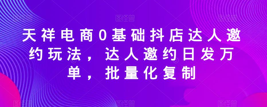 天祥电商0基础抖店达人邀约玩法，达人邀约日发万单，批量化复制-遨游资源库