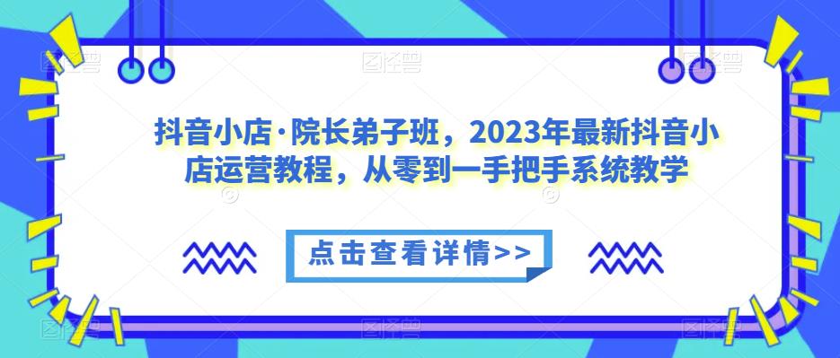 抖音小店·院长弟子班，2023年最新抖音小店运营教程，从零到一手把手系统教学-遨游资源库
