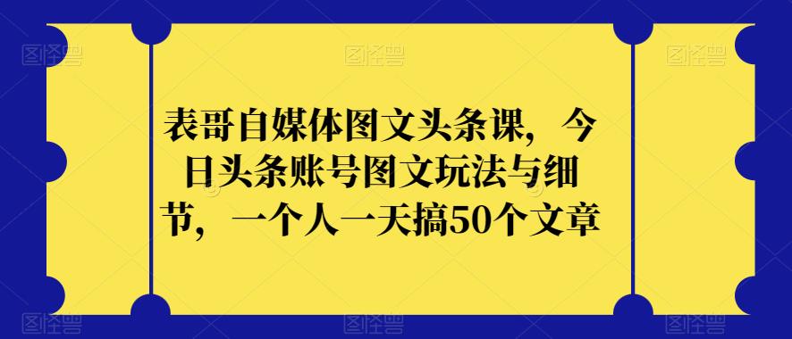 表哥自媒体图文头条课，今日头条账号图文玩法与细节，一个人一天搞50个文章-遨游资源库