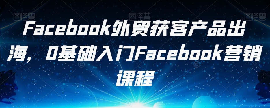 Facebook外贸获客产品出海，0基础入门Facebook营销课程-遨游资源库