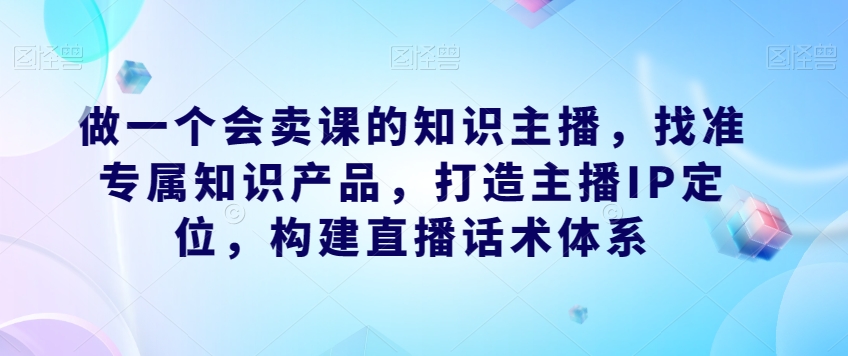 做一个会卖课的知识主播，找准专属知识产品，打造主播IP定位，构建直播话术体系-遨游资源库