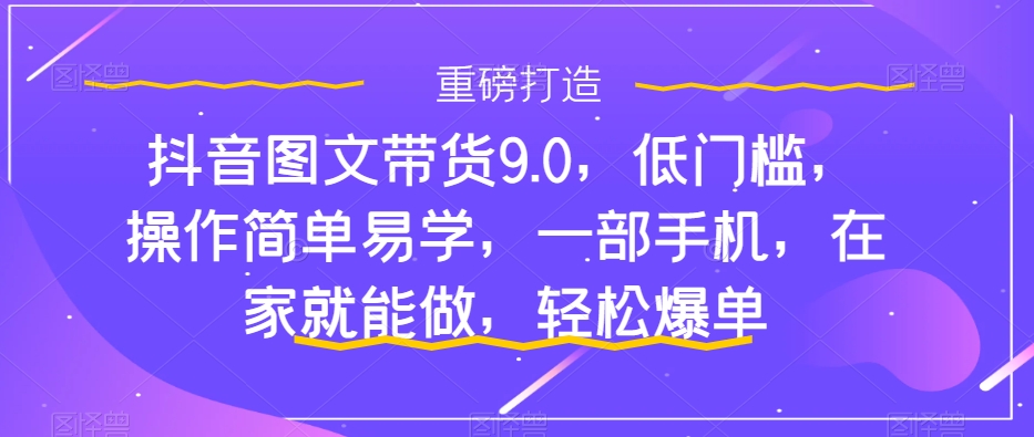 抖音图文带货9.0，低门槛，操作简单易学，一部手机，在家就能做，轻松爆单-遨游资源库
