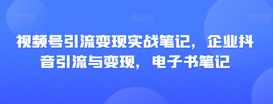 视频号引流变现实战笔记，企业抖音引流与变现，电子书笔记-遨游资源库