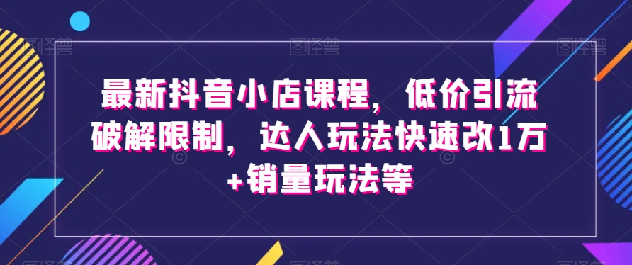 最新抖音小店课程,低价引流破解限制,达人玩法快速改1万+销量玩法等-遨游资源库