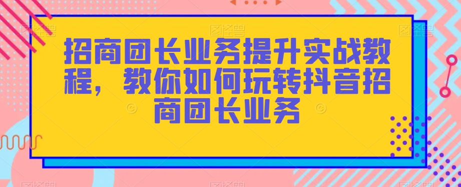 招商团长业务提升实战教程，教你如何玩转抖音招商团长业务-遨游资源库