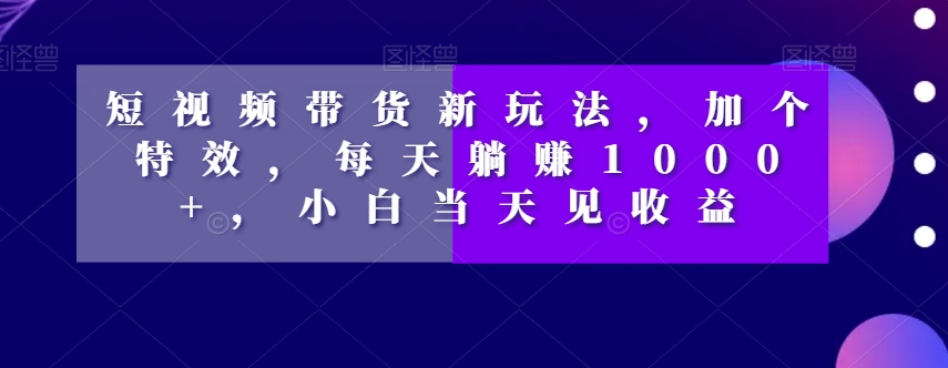 短视频带货新玩法，加个特效，每天躺赚1000+，小白当天见收益【揭秘】-遨游资源库