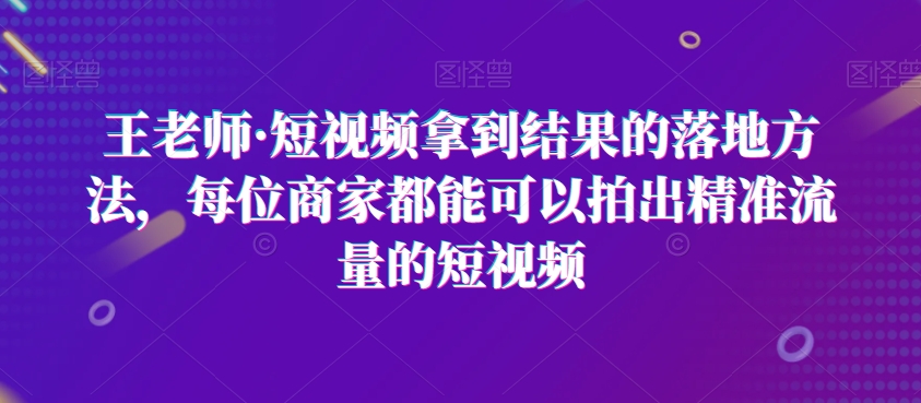 王老师·短视频拿到结果的落地方法，每位商家都能可以拍出精准流量的短视频-遨游资源库