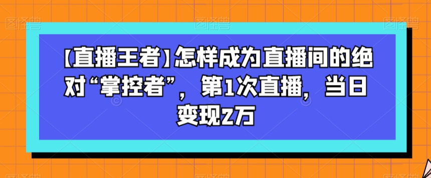 【直播王者】怎样成为直播间的绝对“掌控者”,第1次直播,当日变现2万-遨游资源库