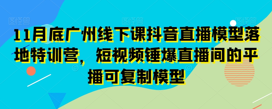 11月底广州线下课抖音直播模型落地特训营，短视频锤爆直播间的平播可复制模型-遨游资源库