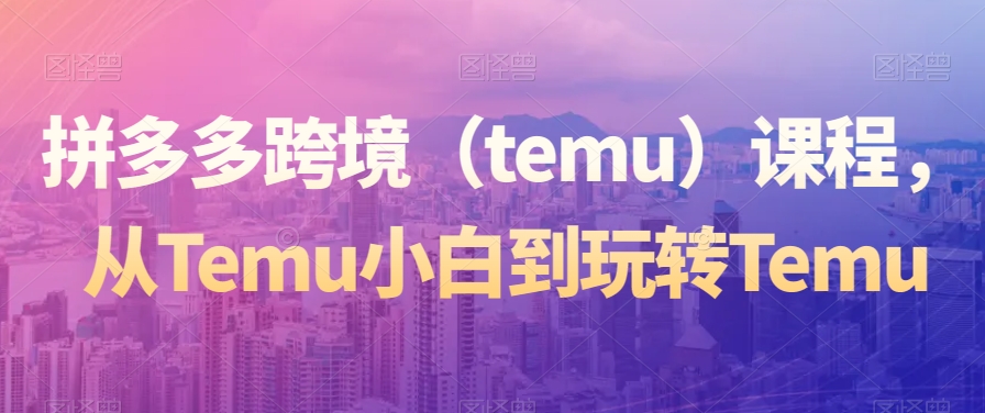 拼多多跨境(temu)课程,从Temu小白到玩转Temu-遨游资源库