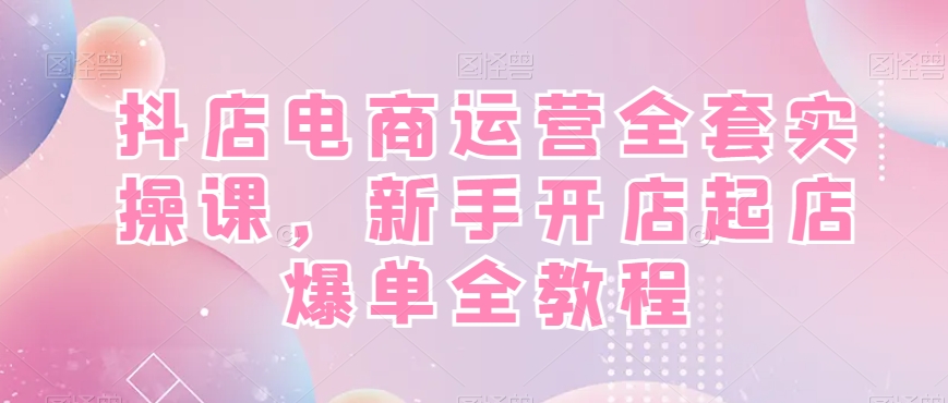 抖店电商运营全套实操课，新手开店起店爆单全教程-遨游资源库