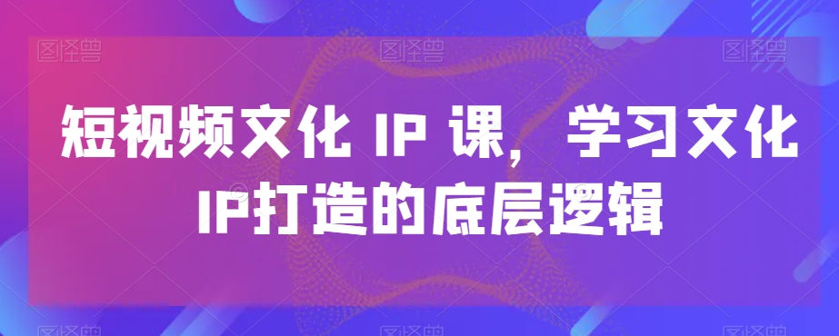 短视频文化IP课，学习文化IP打造的底层逻辑-遨游资源库