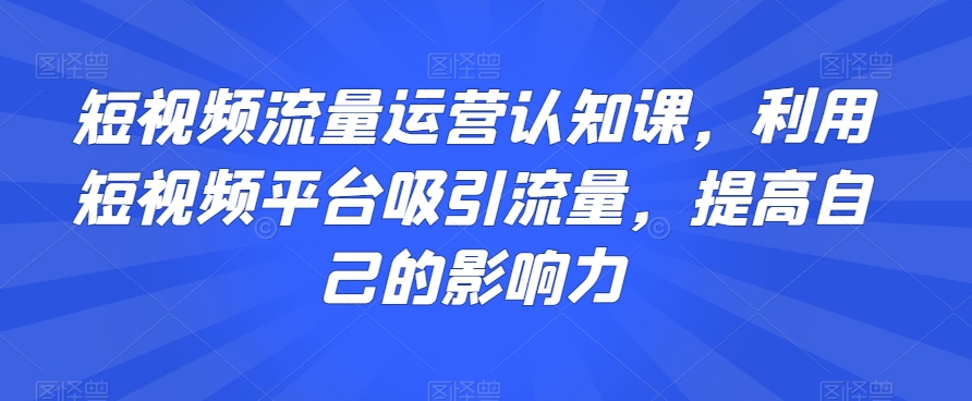 短视频流量运营认知课，利用短视频平台吸引流量，提高自己的影响力-遨游资源库
