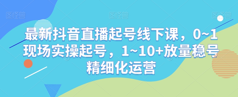 最新抖音直播起号线下课，0~1现场实操起号，1~10+放量稳号精细化运营-遨游资源库