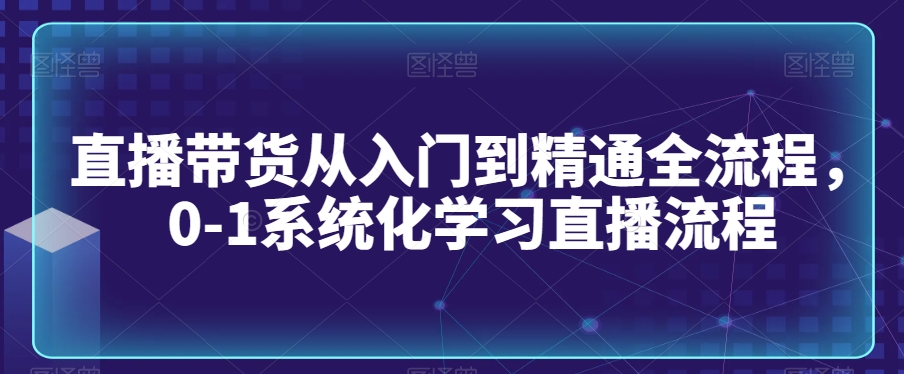 直播带货从入门到精通全流程，0-1系统化学习直播流程-遨游资源库