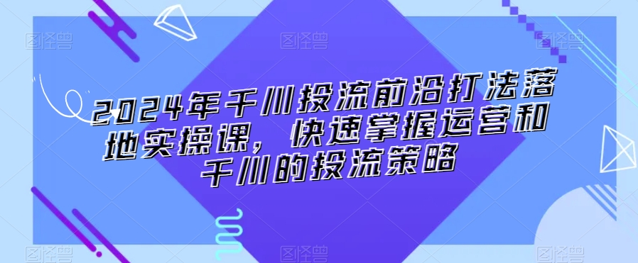2024年千川投流前沿打法落地实操课，快速掌握运营和千川的投流策略-遨游资源库