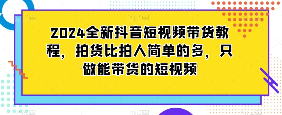 2024全新抖音短视频带货教程，拍货比拍人简单的多，只做能带货的短视频-遨游资源库