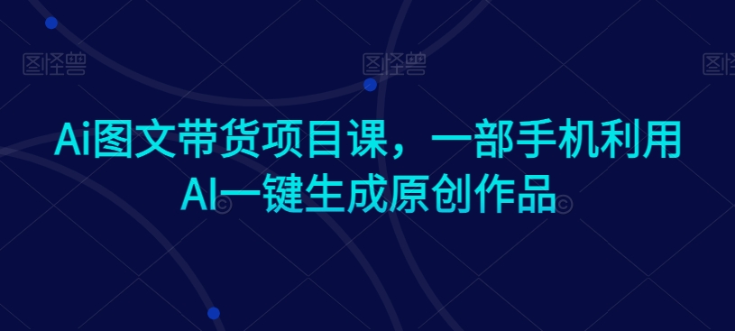 Ai图文带货项目课，一部手机利用AI一键生成原创作品-遨游资源库