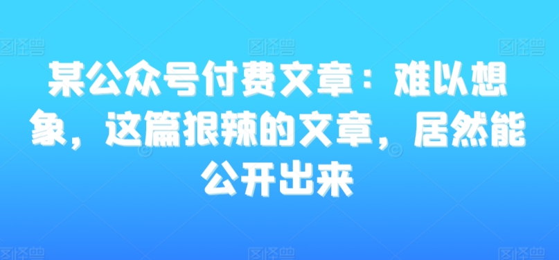 某公众号付费文章：难以想象，这篇狠辣的文章，居然能公开出来-遨游资源库