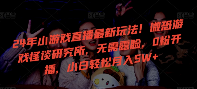 24年小游戏直播最新玩法！微恐游戏怪谈研究所，无需露脸，0粉开播，小白轻松月入5W+【揭秘】-遨游资源库