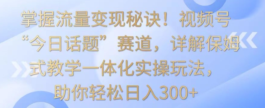 掌握流量变现秘诀！视频号“今日话题”赛道，详解保姆式教学一体化实操玩法，助你轻松日入300+【揭秘】-遨游资源库