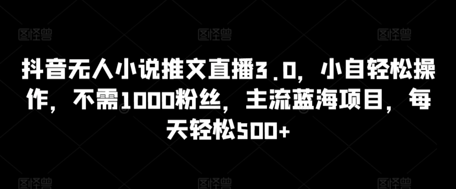 抖音无人小说推文直播3.0，小自轻松操作，不需1000粉丝，主流蓝海项目，每天轻松500+【揭秘】-遨游资源库
