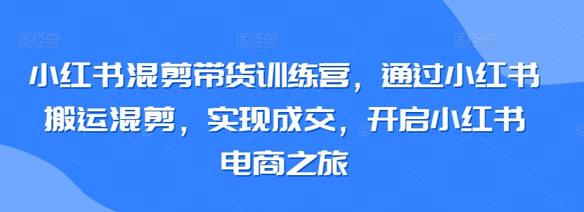 小红书混剪带货训练营，通过小红书搬运混剪，实现成交，开启小红书电商之旅-遨游资源库