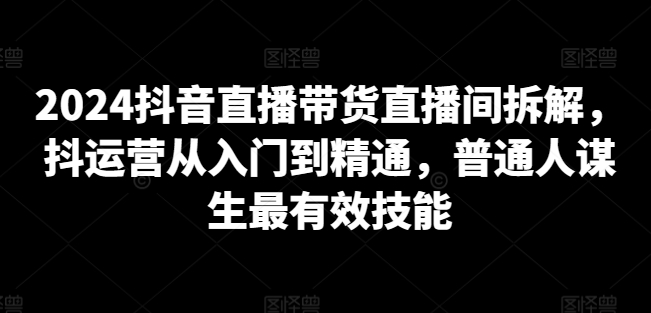 2024抖音直播带货直播间拆解,抖运营从入门到精通,普通人谋生最有效技能-遨游资源库