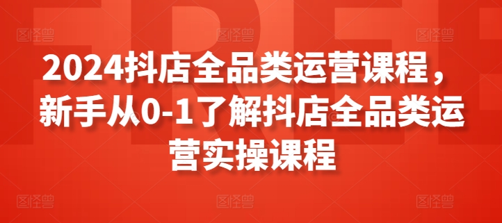 2024抖店全品类运营课程，新手从0-1了解抖店全品类运营实操课程-遨游资源库