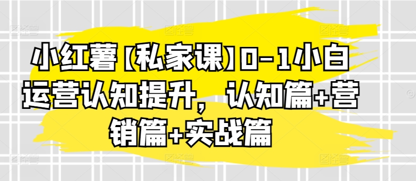 小红薯【私家课】0-1小白运营认知提升,认知篇+营销篇+实战篇-遨游资源库