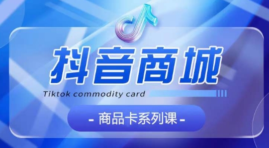 抖音商品卡系列课程，大模块【认知】【基础】【运营】【玩法】系统教学-遨游资源库