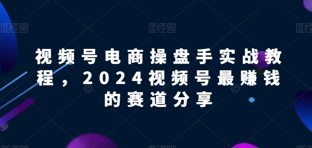 视频号电商实战教程，2024视频号最赚钱的赛道分享-遨游资源库