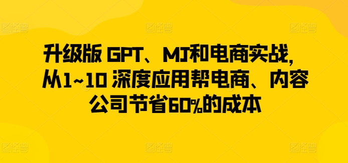 升级版 GPT、MJ和电商实战，从1~10 深度应用帮电商、内容公司节省60%的成本-遨游资源库