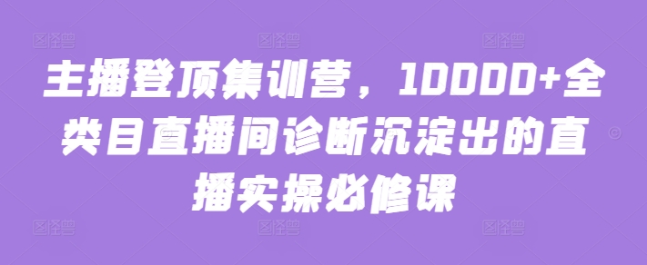 主播登顶集训营，10000+全类目直播间诊断沉淀出的直播实操必修课-遨游资源库