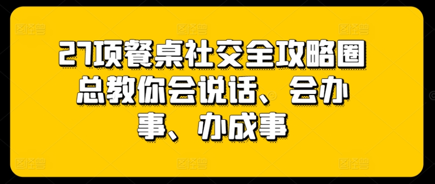 27项餐桌社交全攻略圈总教你会说话、会办事、办成事-遨游资源库