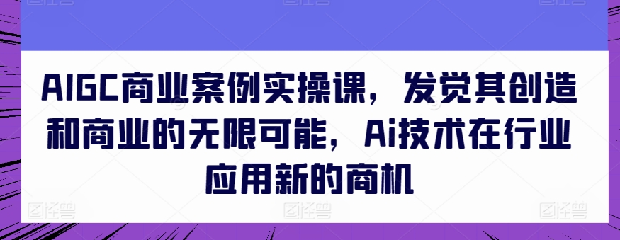 AIGC商业案例实操课，发觉其创造和商业的无限可能，Ai技术在行业应用新的商机-遨游资源库