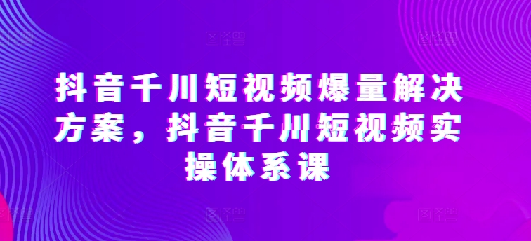 抖音千川短视频爆量解决方案，抖音千川短视频实操体系课-遨游资源库