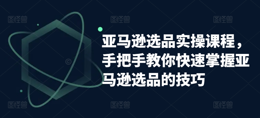 亚马逊选品实操课程，手把手教你快速掌握亚马逊选品的技巧-遨游资源库