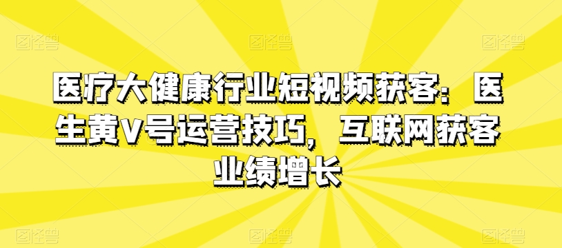 医疗大健康行业短视频获客：医生黄V号运营技巧，互联网获客业绩增长-遨游资源库