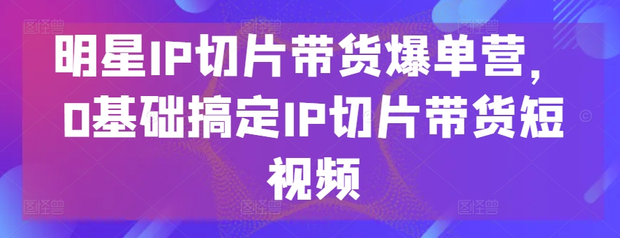 明星IP切片带货爆单营，0基础搞定IP切片带货短视频-遨游资源库
