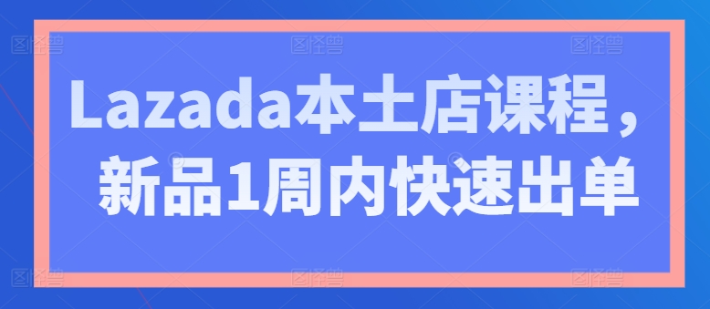 Lazada本土店课程,新品1周内快速出单-遨游资源库
