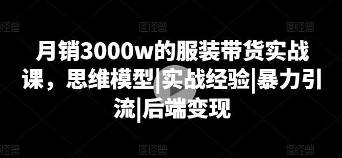 月销3000w的服装带货实战课，思维模型|实战经验|暴力引流|后端变现-遨游资源库